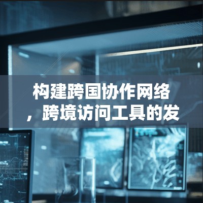 构建跨国协作网络,跨境访问工具的发展与应用 构建跨国协作网络,跨境访问工具的发展与应用