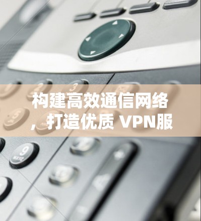 构建高效通信网络,打造优质 VPN服务 构建高效通信网络,打造优质 VPN服务