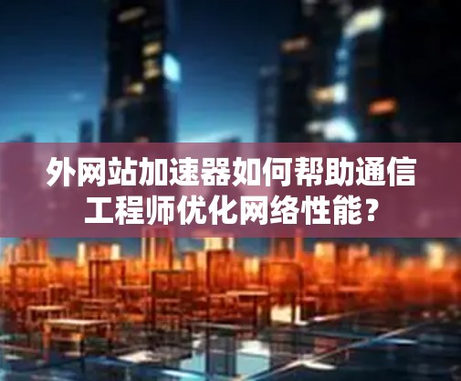 外网站加速器如何帮助通信工程师优化网络性能? 外网站加速器如何帮助通信工程师优化网络性能?
