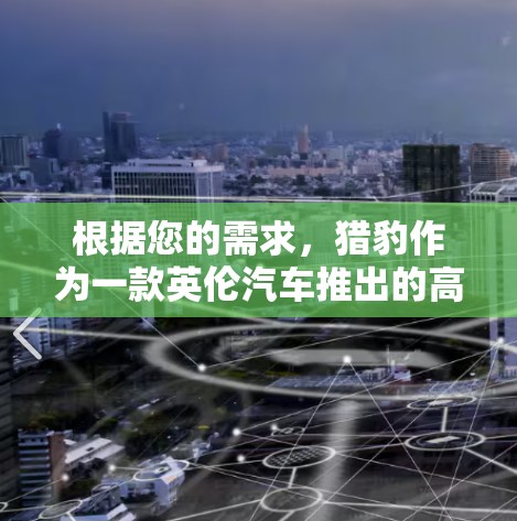 根据您的需求,猎豹作为一款英伦汽车推出的高端SUV,适合追求性能和舒适性的用户。以下是对猎豹的详细分析,帮助您做出决定 根据您的需求,猎豹作为一款英伦汽车推出的高端SUV,适合追求性能和舒适性的用户。以下是对猎豹的详细分析,帮助您做出决定