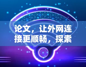 论文,让外网连接更顺畅,探索免费外网加速器的机遇与挑战 论文,让外网连接更顺畅,探索免费外网加速器的机遇与挑战