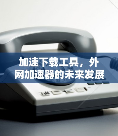 加速下载工具,外网加速器的未来发展趋势 加速下载工具,外网加速器的未来发展趋势