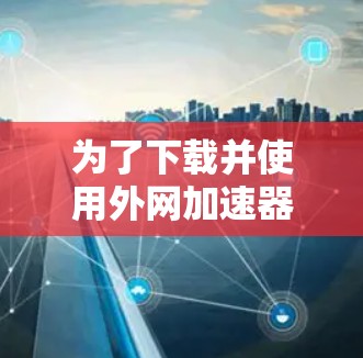 为了下载并使用外网加速器,建议按照以下步骤进行 为了下载并使用外网加速器,建议按照以下步骤进行