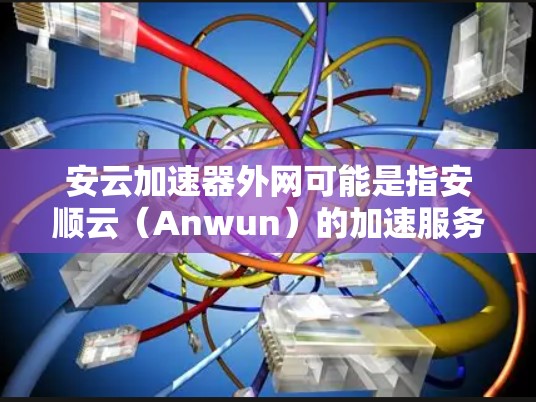 安云加速器外网可能是指安顺云(Anwun)的加速服务网站,也可能是安云加速器的具体服务。安顺云通常指的是安顺市(安顺市在四川境内)的教育机构、企业或机构,提供在线教育、培训、下载资源、培训等服务 安云加速器外网可能是指安顺云(Anwun)的加速服务网站,也可能是安云加速器的具体服务。安顺云通常指的是安顺市(安顺市在四川境内)的教育机构、企业或机构,提供在线教育、培训、下载资源、培训等服务