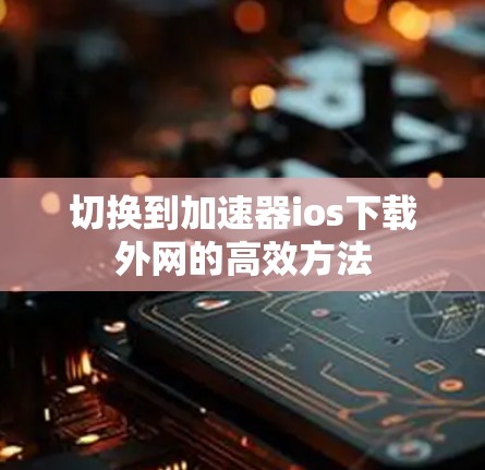 切换到加速器ios下载外网的高效方法 切换到加速器ios下载外网的高效方法