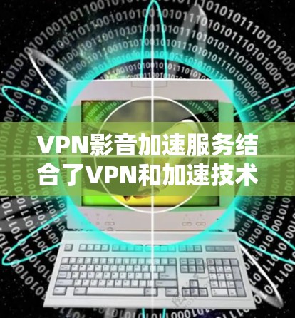 VPN影音加速服务结合了VPN和加速技术，提供更快、更安全的下载体验。以下是该服务的主要方面及其解决方案