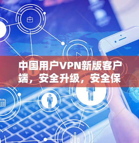 中国用户VPN新版客户端，安全升级，安全保障