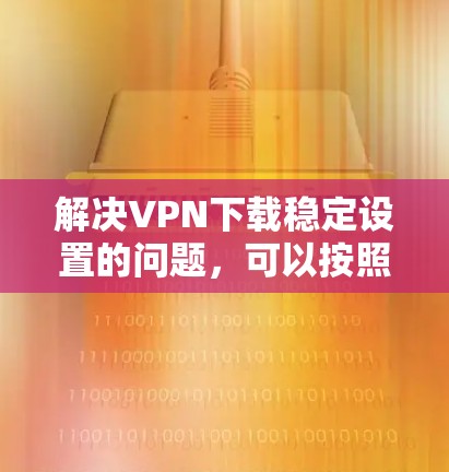 解决VPN下载稳定设置的问题,可以按照以下步骤进行 解决VPN下载稳定设置的问题,可以按照以下步骤进行