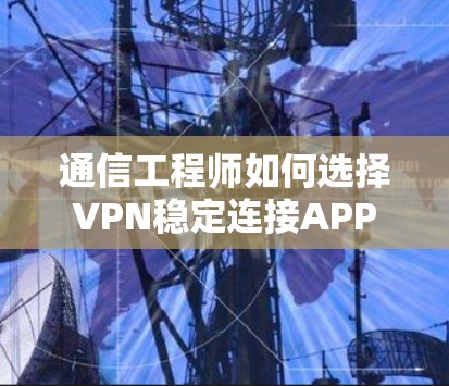 通信工程师如何选择VPN稳定连接APP 通信工程师如何选择VPN稳定连接APP