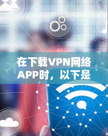 在下载VPN网络APP时，以下是一步步的建议和步骤，帮助你安全地进行下载和使用