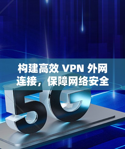 构建高效 VPN 外网连接，保障网络安全与价值