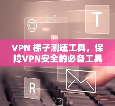 VPN 梯子测速工具,保障VPN安全的必备工具 VPN 梯子测速工具,保障VPN安全的必备工具