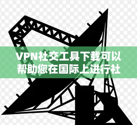 VPN社交工具下载可以帮助您在国际上进行社交媒体交流，但需要注意以下几点