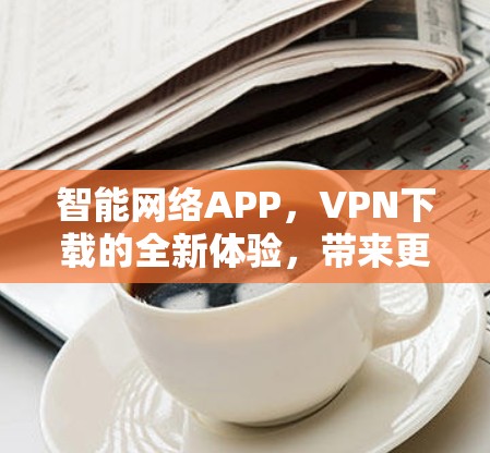 智能网络APP,VPN下载的全新体验,带来更安全的网络连接 智能网络APP,VPN下载的全新体验,带来更安全的网络连接