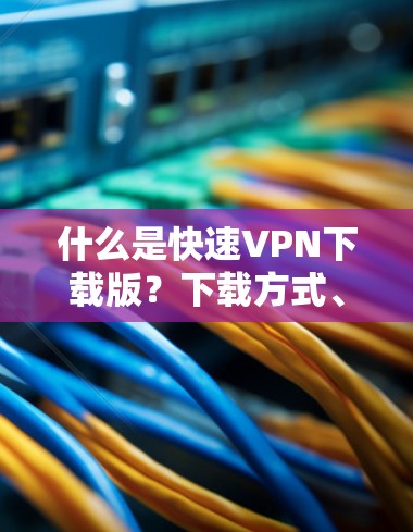 什么是快速VPN下载版?下载方式、注意事项及常见问题解答 什么是快速VPN下载版?下载方式、注意事项及常见问题解答