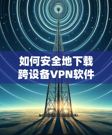 如何安全地下载跨设备VPN软件？