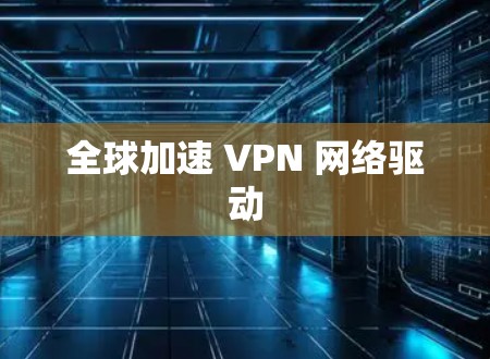 全球加速 VPN 网络驱动 全球加速 VPN 网络驱动