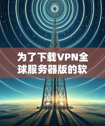 为了下载VPN全球服务器版的软件,以下是一些步骤和建议 为了下载VPN全球服务器版的软件,以下是一些步骤和建议