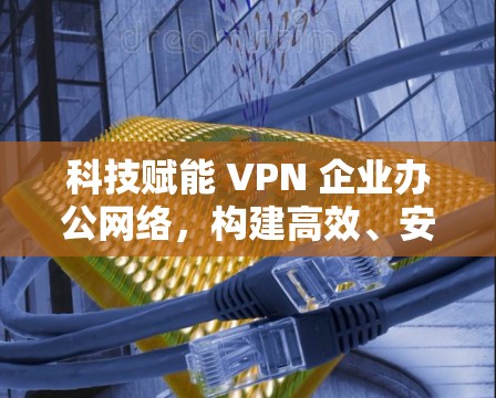 科技赋能 VPN 企业办公网络,构建高效、安全的网络保障 科技赋能 VPN 企业办公网络,构建高效、安全的网络保障